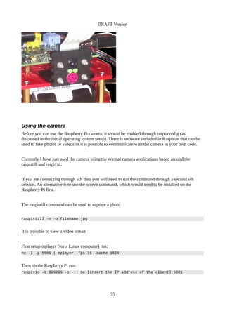 DRAFT Version
Using the camera
Before you can use the Raspberry Pi camera, it should be enabled through raspi-config (as
discussed in the initial operating system setup). There is software included in Raspbian that can be
used to take photos or videos or it is possible to communicate with the camera in your own code.
Currently I have just used the camera using the normal camera applications based around the
raspistill and raspivid.
If you are connecting through ssh then you will need to run the command through a second ssh
session. An alternative is to use the screen command, which would need to be installed on the
Raspberry Pi first.
The raspistill command can be used to capture a photo
raspistill -n -o filename.jpg
It is possible to view a video stream
First setup mplayer (for a Linux computer) run:
nc -l -p 5001 | mplayer -fps 31 -cache 1024 -
Then on the Raspberry Pi run:
raspivid -t 999999 -o - | nc [insert the IP address of the client] 5001
55
 