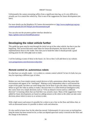 DRAFT Version
Unfortunately the camera streaming suffers from a significant time-lag, so it's very difficult to
actually use it to control the vehicle by. This is one of the suggestions for future development (see
later).
For more details see the Raspberry Pi Camera documentation at: http://www.raspberrypi.org/wp-
content/uploads/2013/07/RaspiCam-Documentation.pdf
You can also use the picamera python interface detailed at:
https://github.com/waveform80/picamera/
Developing the robot vehicle further
This guide has gone step-by-step through the initial set-up of the robot vehicle, but that is just the
beginning. This section discusses some ideas for future development, but leaves the actual
implementation down to the reader. Now that you've build the robot it should provide a good
starting point for the robot you want to make.
I will be looking at some of these in the future. As I do so then I will add them to my website.
www.penguintutor.com/electronics/rubyrobot
Remote control vs. autonomous robots
So what have we actually made – is it a robot or a remote control vehicle? In fact it's both, but you
may be expecting a different type of robot.
Robots can vary from simple remote control devices to fully autonomous robots that sense their
environment and appear to be “intelligent”. Making a truly independent robot is well beyond the
scope of this guide, but there are some things that can be done to give the robot a little autonomy.
When we give the robot an ability to make a decision then it is called Artificial Intelligence (AI),
this varies from very simple decisions such as “if hit an obstacle reverse and try a different
direction” to learning robots that can find their way around a maze. Many of the suggestions I have
added for future developments are based on adding sensors to the robot so the robot can take some
decisions about where to move to or actions to take.
With a light source and sensor it's possible for a robot to see a line on the floor and follow that, or
with an ultrasound sensor it's possible to detect walls and obstacles.
It's also useful to know how far the robot has moved. Unfortunately it's not as easy as tracking how
long the motor has been turned on for, as that can depend upon how easily it moved on the floor and
the charge in the batteries.
56
 