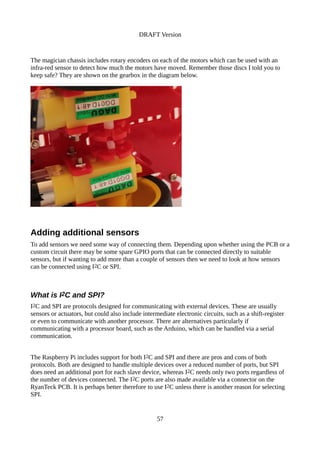 DRAFT Version
The magician chassis includes rotary encoders on each of the motors which can be used with an
infra-red sensor to detect how much the motors have moved. Remember those discs I told you to
keep safe? They are shown on the gearbox in the diagram below.
Adding additional sensors
To add sensors we need some way of connecting them. Depending upon whether using the PCB or a
custom circuit there may be some spare GPIO ports that can be connected directly to suitable
sensors, but if wanting to add more than a couple of sensors then we need to look at how sensors
can be connected using I2C or SPI.
What is I2C and SPI?
I2C and SPI are protocols designed for communicating with external devices. These are usually
sensors or actuators, but could also include intermediate electronic circuits, such as a shift-register
or even to communicate with another processor. There are alternatives particularly if
communicating with a processor board, such as the Arduino, which can be handled via a serial
communication.
The Raspberry Pi includes support for both I2C and SPI and there are pros and cons of both
protocols. Both are designed to handle multiple devices over a reduced number of ports, but SPI
does need an additional port for each slave device, whereas I2C needs only two ports regardless of
the number of devices connected. The I2C ports are also made available via a connector on the
RyanTeck PCB. It is perhaps better therefore to use I2C unless there is another reason for selecting
SPI.
57
 