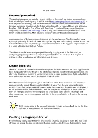 DRAFT Version
Knowledge required
This project is designed for secondary school children or those studying further education. Some
basic knowledge of the Raspberry Pi will be useful (http://www.penguintutor.com/raspberrypi/) or
some experience of running Linux and the command line interface on another computer. I have
included some more links to related websites within this guide, or you could learn from a Linux or
Raspberry Pi book such as Learn Linux with Raspberry Pi published by Apress or through the
MagPi magazine (http://www.themagpi.com/) . A very basic understanding of electronic circuit
theory would also be useful. More advanced topics are explained in detail in this guide.
An understanding of Python programming would also be an advantage. You don't need to know
Python programming to create the robot, although will help with understanding the code works. You
will need to know some programming if you want to make most of the suggested improvements so
it is worth taking the time to learn Python.
The robot can also be a used with younger children by skipping some of the theory and just
configuring as per the guide. For example it is possible to build the robot and then program it
without needing to understand any of the electronic circuitry.
Design decisions
Whilst it's possible to follow the exact same design as I put down here there are lots of opportunities
to do things differently. The design of the robot should become part of the learning experience. This
allows the designer, or engineer to use the correct term, to create a unique robot that is individual to
them and perhaps one that is more appropriate to specific tasks.
One of the reasons for using the magician robot chassis is that this is a versatile base that allows
components to be mounted in any number of different ways. This allows a unique robot to be
created. Some of the things to consider are direction of the robot, and the position of the Raspberry
Pi, the electronic circuit and the batteries. There are no right and wrong ways to locate these, but
there are often pros and cons depending upon the specific use. Some of these advantages and
disadvantages may not become apparent until later in the project, but this is all part of the learning
experience.
I will explain some of the pros and cons in the relevant sections. Look out for the light-
bulb sign as an opportunity to customise the design.
Creating a design specification
Before starting on any project then you need to know what you are going to make. This may seem
obvious, but turning this into a written specification can help with decisions that need to be made
4
 