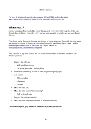 DRAFT Version
For more details there is a good write-up about I2C and SPI from Byte Paradigm
www.byteparadigm.com/applications/introduction-to-i2c-and-spi-protocols/
What's next?
So now we've just about reached the end of this guide. If you've been following this all the way
through then well done! Hopefully you've learned some valuable new skills and had some fun on
the way.
This should not be the end of the story, but the start of a new adventure. This guide has been about
preparing you with the skills to now make something really special out of your robot. I will be
developing my robot further in the future, and I'll post updates at:
www.penguintutor.com/electronics/rubyrobot
Here are some of my ideas on how this can be developed, but I'd love to hear about how you
develop yours too.
• Improve the software
◦ Web based interface or
◦ Dedicated app on PC / mobile phone
• Control the robot using Scratch or other programming languages
• Add sensors
◦ Microswitches
◦ Ultrasound
◦ Infrared
• Make the robot talk
• Make the robot able to “do something”
◦ Pick up Lego bricks
• Improve the camera streaming
• Make it so that the camera can look in different directions
Continue to explore, play and learn and most importantly have fun!
58
 