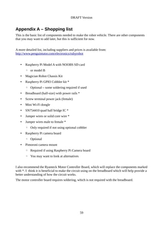 DRAFT Version
Appendix A – Shopping list
This is the basic list of components needed to make the robot vehicle. There are other components
that you may want to add later, but this is sufficient for now.
A more detailed list, including suppliers and prices is available from:
http://www.penguintutor.com/electronics/rubyrobot
• Raspberry Pi Model A with NOOBS SD card
◦ or model B
• Magician Robot Chassis Kit
• Raspberry Pi GPIO Cobbler kit *
◦ Optional – some soldering required if used
• Breadboard (half-size) with power rails *
• Screw terminal power jack (female)
• Mini Wi-Fi dongle
• SN754410 quad half bridge IC *
• Jumper wires or solid core wire *
• Jumper wires male to female *
◦ Only required if not using optional cobbler
• Raspberry Pi camera board
◦ Optional
• Pimoroni camera mount
◦ Required if using Raspberry Pi Camera board
◦ You may want to look at alternatives
I also recommend the Ryanteck Motor Controller Board, which will replace the components marked
with *. I think it is beneficial to make the circuit using on the breadboard which will help provide a
better understanding of how the circuit works.
The motor controller board requires soldering, which is not required with the breadboard.
59
 
