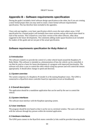 DRAFT Version
Appendix B – Software requirements specification
During the guide I included a brief software design specifciation to the robot, but if you are creating
a more formal project then you may need to create a more formal software requrieements
specification. This has therefore been included in the appendex.
I have only put together a very basic specification which covers the main subject areas. A full
specification for a formal project will normally have more sections and go into much more detail in
each of the sections. This is based on a very basic version of the robot software, other ideas
suggested in the future developments. The comments adding inside square brackets [] are included
for readers of this guide and are not part of the actual specification.
Software requirements specification for Ruby Robot v1
1.0 Introduction
The software created is to provide the control of a robot vehicle based around the Raspberry Pi
Ruby Robot. This software is intended as a demonstration of how the vehicle can be controlled, it
can then be used as a basis for future development of a program with improved functionality. The
software will allow a user to control the robot vehicle using key-presses and will control the motors
appropriately. It should allow change in speed and direction.
1.1 System overview
The system comprises of a Raspberry Pi (model A or B) running Raspbian Linux. The GPIO is
connected to a RyanTeck motor controller board (or equivalent circuit on breadboard).
2. 0 Overall description
The application should be a standalone application that can be used by the user to control the
vehicle.
2.1 System interfaces
The software must interface with the Raspbian operating system.
2.2 User interfaces
The program should be text based so that it can be run in a terminal window. The users will interact
with the software through key presses within the terminal application.
2.3 Hardware interfaces
The GPIO ports connect to the RyanTeck motor controller [a link could be provided showing details
60
 
