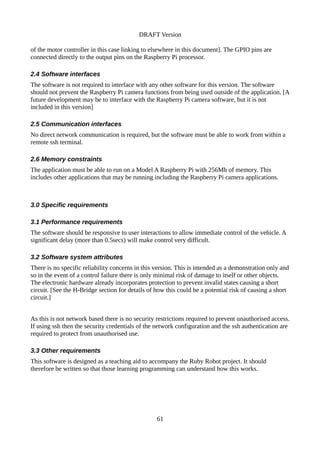 DRAFT Version
of the motor controller in this case linking to elsewhere in this document]. The GPIO pins are
connected directly to the output pins on the Raspberry Pi processor.
2.4 Software interfaces
The software is not required to interface with any other software for this version. The software
should not prevent the Raspberry Pi camera functions from being used outside of the application. [A
future development may be to interface with the Raspberry Pi camera software, but it is not
included in this version]
2.5 Communication interfaces
No direct network communication is required, but the software must be able to work from within a
remote ssh terminal.
2.6 Memory constraints
The application must be able to run on a Model A Raspberry Pi with 256Mb of memory. This
includes other applications that may be running including the Raspberry Pi camera applications.
3.0 Specific requirements
3.1 Performance requirements
The software should be responsive to user interactions to allow immediate control of the vehicle. A
significant delay (more than 0.5secs) will make control very difficult.
3.2 Software system attributes
There is no specific reliability concerns in this version. This is intended as a demonstration only and
so in the event of a control failure there is only minimal risk of damage to itself or other objects.
The electronic hardware already incorporates protection to prevent invalid states causing a short
circuit. [See the H-Bridge section for details of how this could be a potential risk of causing a short
circuit.]
As this is not network based there is no security restrictions required to prevent unauthorised access.
If using ssh then the security credentials of the network configuration and the ssh authentication are
required to protect from unauthorised use.
3.3 Other requirements
This software is designed as a teaching aid to accompany the Ruby Robot project. It should
therefore be written so that those learning programming can understand how this works.
61
 