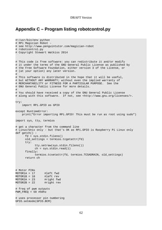DRAFT Version
Appendix C – Program listing robotcontrol.py
#!/usr/bin/env python
# RPi Magician Robot -
# see http://www.penguintutor.com/magician-robot
# robotcontrol.py
# Copyright Stewart Watkiss 2014
# This code is free software: you can redistribute it and/or modify
# it under the terms of the GNU General Public License as published by
# the Free Software Foundation, either version 3 of the License, or
# (at your option) any later version.
#
# This software is distributed in the hope that it will be useful,
# but WITHOUT ANY WARRANTY; without even the implied warranty of
# MERCHANTABILITY or FITNESS FOR A PARTICULAR PURPOSE. See the
# GNU General Public License for more details.
#
# You should have received a copy of the GNU General Public License
# along with this software. If not, see <http://www.gnu.org/licenses/>.
try:
import RPi.GPIO as GPIO
except RuntimeError:
print("Error importing RPi.GPIO! This must be run as root using sudo")
import sys, tty, termios
# get a character from the command line
# Linux/Unix only - but that's OK as RPi.GPIO is Raspberry Pi Linux only
def getch() :
fd = sys.stdin.fileno()
old_settings = termios.tcgetattr(fd)
try:
tty.setraw(sys.stdin.fileno())
ch = sys.stdin.read(1)
finally:
termios.tcsetattr(fd, termios.TCSADRAIN, old_settings)
return ch
# Motor PINs
MOTOR1A = 17 #left fwd
MOTOR1B = 18 #left rev
MOTOR2A = 23 #right fwd
MOTOR2B = 22 #right rev
# freq of pwm outputs
PWM_FREQ = 50 #50hz
# uses processor pin numbering
GPIO.setmode(GPIO.BCM)
62
 