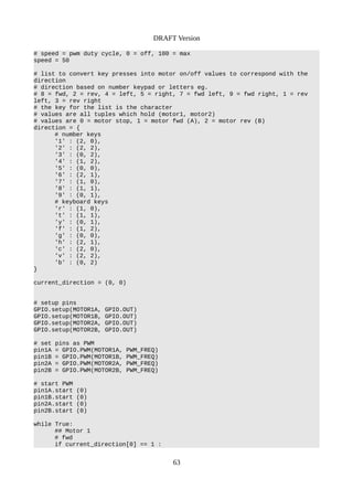 DRAFT Version
# speed = pwm duty cycle, 0 = off, 100 = max
speed = 50
# list to convert key presses into motor on/off values to correspond with the
direction
# direction based on number keypad or letters eg.
# 8 = fwd, 2 = rev, 4 = left, 5 = right, 7 = fwd left, 9 = fwd right, 1 = rev
left, 3 = rev right
# the key for the list is the character
# values are all tuples which hold (motor1, motor2)
# values are 0 = motor stop, 1 = motor fwd (A), 2 = motor rev (B)
direction = {
# number keys
'1' : (2, 0),
'2' : (2, 2),
'3' : (0, 2),
'4' : (1, 2),
'5' : (0, 0),
'6' : (2, 1),
'7' : (1, 0),
'8' : (1, 1),
'9' : (0, 1),
# keyboard keys
'r' : (1, 0),
't' : (1, 1),
'y' : (0, 1),
'f' : (1, 2),
'g' : (0, 0),
'h' : (2, 1),
'c' : (2, 0),
'v' : (2, 2),
'b' : (0, 2)
}
current_direction = (0, 0)
# setup pins
GPIO.setup(MOTOR1A, GPIO.OUT)
GPIO.setup(MOTOR1B, GPIO.OUT)
GPIO.setup(MOTOR2A, GPIO.OUT)
GPIO.setup(MOTOR2B, GPIO.OUT)
# set pins as PWM
pin1A = GPIO.PWM(MOTOR1A, PWM_FREQ)
pin1B = GPIO.PWM(MOTOR1B, PWM_FREQ)
pin2A = GPIO.PWM(MOTOR2A, PWM_FREQ)
pin2B = GPIO.PWM(MOTOR2B, PWM_FREQ)
# start PWM
pin1A.start (0)
pin1B.start (0)
pin2A.start (0)
pin2B.start (0)
while True:
## Motor 1
# fwd
if current_direction[0] == 1 :
63
 