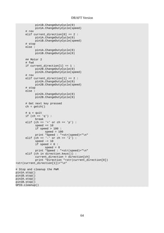 DRAFT Version
pin1B.ChangeDutyCycle(0)
pin1A.ChangeDutyCycle(speed)
# rev
elif current_direction[0] == 2 :
pin1A.ChangeDutyCycle(0)
pin1B.ChangeDutyCycle(speed)
# stop
else :
pin1A.ChangeDutyCycle(0)
pin1B.ChangeDutyCycle(0)
## Motor 2
# fwd
if current_direction[1] == 1 :
pin2B.ChangeDutyCycle(0)
pin2A.ChangeDutyCycle(speed)
# rev
elif current_direction[1] == 2 :
pin2A.ChangeDutyCycle(0)
pin2B.ChangeDutyCycle(speed)
# stop
else :
pin2A.ChangeDutyCycle(0)
pin2B.ChangeDutyCycle(0)
# Get next key pressed
ch = getch()
# q = quit
if (ch == 'q') :
break
elif (ch == '+' or ch == 'p') :
speed += 10
if speed > 100 :
speed = 100
print "Speed : "+str(speed)+"n"
elif (ch == '-' or ch == 'l') :
speed -= 10
if speed < 0 :
speed = 0
print "Speed : "+str(speed)+"n"
elif (ch in direction.keys()) :
current_direction = direction[ch]
print "Direction "+str(current_direction[0])
+str(current_direction[1])+"n"
# Stop and cleanup the PWM
pin1A.stop()
pin1B.stop()
pin2A.stop()
pin1B.stop()
GPIO.cleanup()
64
 