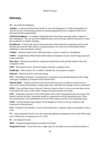 DRAFT Version
Glossary
AI – See artificial intelligence.
Arduino – A micro-controller board similar in size to the Raspberry Pi. Unlike the Raspberry Pi
most do not run a full operating system are instead programmed from a computer which can be
disconnected after programming.
Artificial intelligence – A computer making decisions based upon input that makes it appear to
have intelligence. This can vary from simple decisions such as trying a different direction if a robot
hits an obstacle to complex learning.
Breadboard – A board with strips of interconnections where electronic components can be easily
inserted and removed. Often used in creating prototypes of circuits to test functionality before
soldering in a more permanent solution.
Cobbler – Breakout board for the GPIO that makes it easier to connect to a breadboard.
CMOS – Complimentary Metal Oxide Semiconductor. Integrated circuits created using p-type and
n-type transistors.
Data sheet – Document provided by component manufacturers that provides details of how the
component works.
EMF – Electromotive force. Electrical energy created by a magnetic force.
Enable pin – Often used on ICs to enable or disable the circuit inputs or outputs.
Ethernet – Protocol used for wired networking.
FET – Field Effect Transistor. A transistor that is switched on and off depending upon the voltage
on the gate. Available as N-channel and P-channel FETs.
Flyback diode – A diode connected in the reverse direction across an inductive load (such as a
relay coil or motor) that dissipates voltage spikes that could otherwise damage senstive components.
FOSS – Free and Open Source Software. Software created so that it is free to use and where access
is provided to the source code to allow changes and improvements to be made.
GNU – Sometimes referred to as the GNU utilities these is the core programs that run on top of the
kernel to provide the basic commands needed to communicate with the operating system. These
were instrumental in the establishment of lots of FOSS software and the Linux operating system.
GPIO – General Purpose Input Output. On the Raspberry Pi this is a 26-way connector with
connections to the processor.
GUI – Graphical User Interface. A way of interacting with a computer using visual graphics such as
icons.
I2
C – Inter-Integrated Circuit. A way for connecting additional integrated circuits to the GPIO using
only 2 GPIO ports. An alternative to I2
C is SPI.
IC – see integrated circuit.
IDLE – Integrated programming environment for Python.
Integrated Circuit – Circuit built into a single chip. ICs for hobby use are normally provided in a
66
 