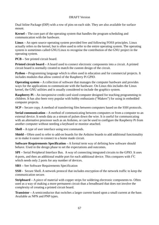DRAFT Version
Dual Inline Package (DIP) with a row of pins on each side. They are also available for surface
mount.
Kernel – The core part of the operating system that handles the program scheduling and
communication with the hardware.
Linux – An open source operating system provided free and following FOSS principles. Linux
actually refers to the kernel, but is often used to refer to the entire operating system. The operating
system is sometimes called GNU/Linux to recognise the contribution of the GNU project in the
operating system.
PCB – See printed circuit board.
Printed circuit board – A board used to connect electronic components into a circuit. A printed
circuit board is normally created to match the custom design of the circuit.
Python – Programming language which is often used in education and for commercial projects. It
includes modules that allow control of the Raspberry Pi GPIO.
Operating system – A collection of software that manages the computer hardware and provides
ways for the applications to communicate with the hardware. On Linux this includes the Linux
kernel, the GNU utilities and is usually considered to include the graphics system.
Raspberry Pi – An inexpensive credit card sized computer designed for teaching programming to
children. It has also been very popular with hobby enthusiasts (“Makers”) for using in embedded
computer projects.
SCP – Secure copy. A method of transferring files between computers based on the SSH protocols.
Serial communication – A method of communicating between computers or from a computer to an
external device. It sends data as a stream of pulses down the wire. It is useful for communicating
with an alternative processor such as an Arduino, or can be used to configure the Raspberry Pi from
another computer without needing a keyboard or monitor attached.
Shell – A type of user interface using text commands.
Shield – Often used to refer to add-on boards for the Arduino boards to add additional functionality
or to make it easier to connect to a home made circuit.
Software Requirements Specification – A formal term way of defining how software should
behave. Used in the design phase to set the expectations and outcomes.
SPI – Serial Peripheral Interface Bus. A way of connecting integrated circuits to the GPIO. It uses
4-ports, and then an additional enable port for each additional device. This compares with I2
C
which needs only 2 ports for any number of devices.
SRS – See Software Requirements Specification
SSH - Secure Shell. A network protocol that includes encryption of the network traffic to keep the
communication secure.
Stripboard – A piece of material with copper strips for soldering electronic components to. Often
used as a way of making a more permanent circuit than a breadboard that does not involve the
complexity of creating a printed circuit board.
Transistor – A semiconductor that switches a larger current based upon a small current at the base.
Available as NPN and PNP types.
67
 