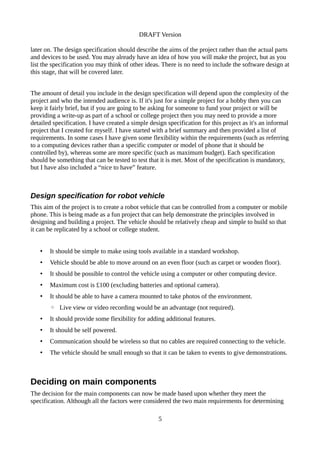 DRAFT Version
later on. The design specification should describe the aims of the project rather than the actual parts
and devices to be used. You may already have an idea of how you will make the project, but as you
list the specification you may think of other ideas. There is no need to include the software design at
this stage, that will be covered later.
The amount of detail you include in the design specification will depend upon the complexity of the
project and who the intended audience is. If it's just for a simple project for a hobby then you can
keep it fairly brief, but if you are going to be asking for someone to fund your project or will be
providing a write-up as part of a school or college project then you may need to provide a more
detailed specification. I have created a simple design specification for this project as it's an informal
project that I created for myself. I have started with a brief summary and then provided a list of
requirements. In some cases I have given some flexibility within the requirements (such as referring
to a computing devices rather than a specific computer or model of phone that it should be
controlled by), whereas some are more specific (such as maximum budget). Each specification
should be something that can be tested to test that it is met. Most of the specification is mandatory,
but I have also included a “nice to have” feature.
Design specification for robot vehicle
This aim of the project is to create a robot vehicle that can be controlled from a computer or mobile
phone. This is being made as a fun project that can help demonstrate the principles involved in
designing and building a project. The vehicle should be relatively cheap and simple to build so that
it can be replicated by a school or college student.
• It should be simple to make using tools available in a standard workshop.
• Vehicle should be able to move around on an even floor (such as carpet or wooden floor).
• It should be possible to control the vehicle using a computer or other computing device.
• Maximum cost is £100 (excluding batteries and optional camera).
• It should be able to have a camera mounted to take photos of the environment.
◦ Live view or video recording would be an advantage (not required).
• It should provide some flexibility for adding additional features.
• It should be self powered.
• Communication should be wireless so that no cables are required connecting to the vehicle.
• The vehicle should be small enough so that it can be taken to events to give demonstrations.
Deciding on main components
The decision for the main components can now be made based upon whether they meet the
specification. Although all the factors were considered the two main requirements for determining
5
 