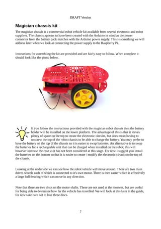 DRAFT Version
Magician chassis kit
The magician chassis is a commercial robot vehicle kit available from several electronic and robot
suppliers. The chassis appears to have been created with the Arduino in mind as the power
connector from the battery pack matches with the Arduino power supply. This is something we will
address later when we look at connecting the power supply to the Raspberry Pi.
Instructions for assembling the kit are provided and are fairly easy to follow. When complete it
should look like the photo below.
If you follow the instructions provided with the magician robot chassis then the battery
holder will be installed on the lower platform. The advantage of this is that it leaves
plenty of space on the top to create the electronic circuits, but does mean having to
unscrew the top of the robot chassis to be able to change the battery. You may prefer to
have the battery on the top of the chassis so it is easier to swap batteries. An alternative is to swap
the batteries for a rechargeable unit that can be charged when installed on the robot; this will
however increase the cost so it has not been considered at this stage. For now I suggest you install
the batteries on the bottom so that it is easier to create / modify the electronic circuit on the top of
the chassis.
Looking at the underside we can see how the robot vehicle will move around. There are two main
drives wheels each of which is connected to it's own motor. There is then caster which is effectively
a large ball-bearing which can move in any direction.
Note that there are two discs on the motor shafts. These are not used at the moment, but are useful
for being able to determine how far the vehicle has travelled. We will look at this later in the guide,
for now take care not to lose these discs.
7
 