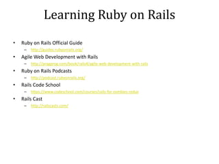 Learning Ruby on Rails
• Ruby on Rails Official Guide
– http://guides.rubyonrails.org/
• Agile Web Development with Rails
– http://pragprog.com/book/rails4/agile-web-development-with-rails
• Ruby on Rails Podcasts
– http://podcast.rubyonrails.org/
• Rails Code School
– https://www.codeschool.com/courses/rails-for-zombies-redux
• Rails Cast
– http://railscasts.com/
 
