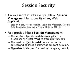 Session Security
• A whole set of attacks are possible on Session
Management functionality of any Web
Application.
– Session Hijack, Session Fixation, Session Id Prediction, Session
Data Tampering, Leveraging Session Data for RCE etc.
• Rails provide inbuilt Session Management
– The session object is available to application
developer as a Hash/Map to store arbitrary data.
– The session object is serialized and stored in
corresponding session storage as per configuration.
– Signed cookie is used for session storage by default.
 