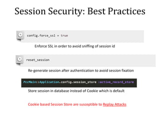 Session Security: Best Practices
Enforce SSL in order to avoid sniffing of session id
Re-generate session after authentication to avoid session fixation
Store session in database instead of Cookie which is default
Cookie based Session Store are susceptible to Replay Attacks
 