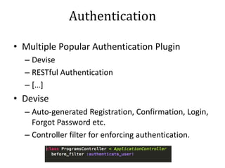 Authentication
• Multiple Popular Authentication Plugin
– Devise
– RESTful Authentication
– […]
• Devise
– Auto-generated Registration, Confirmation, Login,
Forgot Password etc.
– Controller filter for enforcing authentication.
 