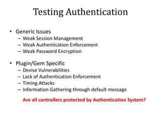 Testing Authentication
• Generic Issues
– Weak Session Management
– Weak Authentication Enforcement
– Weak Password Encryption
• Plugin/Gem Specific
– Devise Vulnerabilities
– Lack of Authentication Enforcement
– Timing Attacks
– Information Gathering through default message
Are all controllers protected by Authentication System?
 