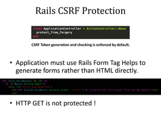 Rails CSRF Protection
CSRF Token generation and checking is enforced by default.
• Application must use Rails Form Tag Helps to
generate forms rather than HTML directly.
• HTTP GET is not protected !
 