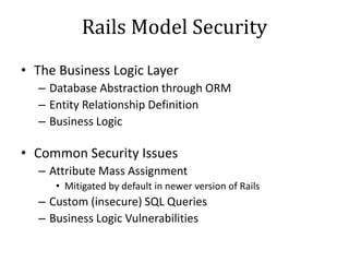 Rails Model Security
• The Business Logic Layer
– Database Abstraction through ORM
– Entity Relationship Definition
– Business Logic
• Common Security Issues
– Attribute Mass Assignment
• Mitigated by default in newer version of Rails
– Custom (insecure) SQL Queries
– Business Logic Vulnerabilities
 