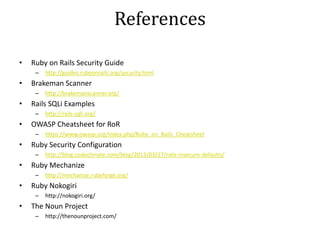 References
• Ruby on Rails Security Guide
– http://guides.rubyonrails.org/security.html
• Brakeman Scanner
– http://brakemanscanner.org/
• Rails SQLi Examples
– http://rails-sqli.org/
• OWASP Cheatsheet for RoR
– https://www.owasp.org/index.php/Ruby_on_Rails_Cheatsheet
• Ruby Security Configuration
– http://blog.codeclimate.com/blog/2013/03/27/rails-insecure-defaults/
• Ruby Mechanize
– http://mechanize.rubyforge.org/
• Ruby Nokogiri
– http://nokogiri.org/
• The Noun Project
– http://thenounproject.com/
 