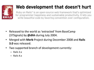 • Released to the world as ‘extracted’ from BaseCamp
(37Signals) by @dhh during July 2004.
• Merged with Merb Project during December 2008 and Rails
3.0 was released.
• Two supported branch of development currently:
– Rails 3.x
– Rails 4.x
 