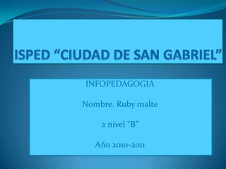 ISPED “CIUDAD DE SAN GABRIEL” INFOPEDAGOGIA Nombre. Ruby malte 2 nivel “B” Año 2010-2011 