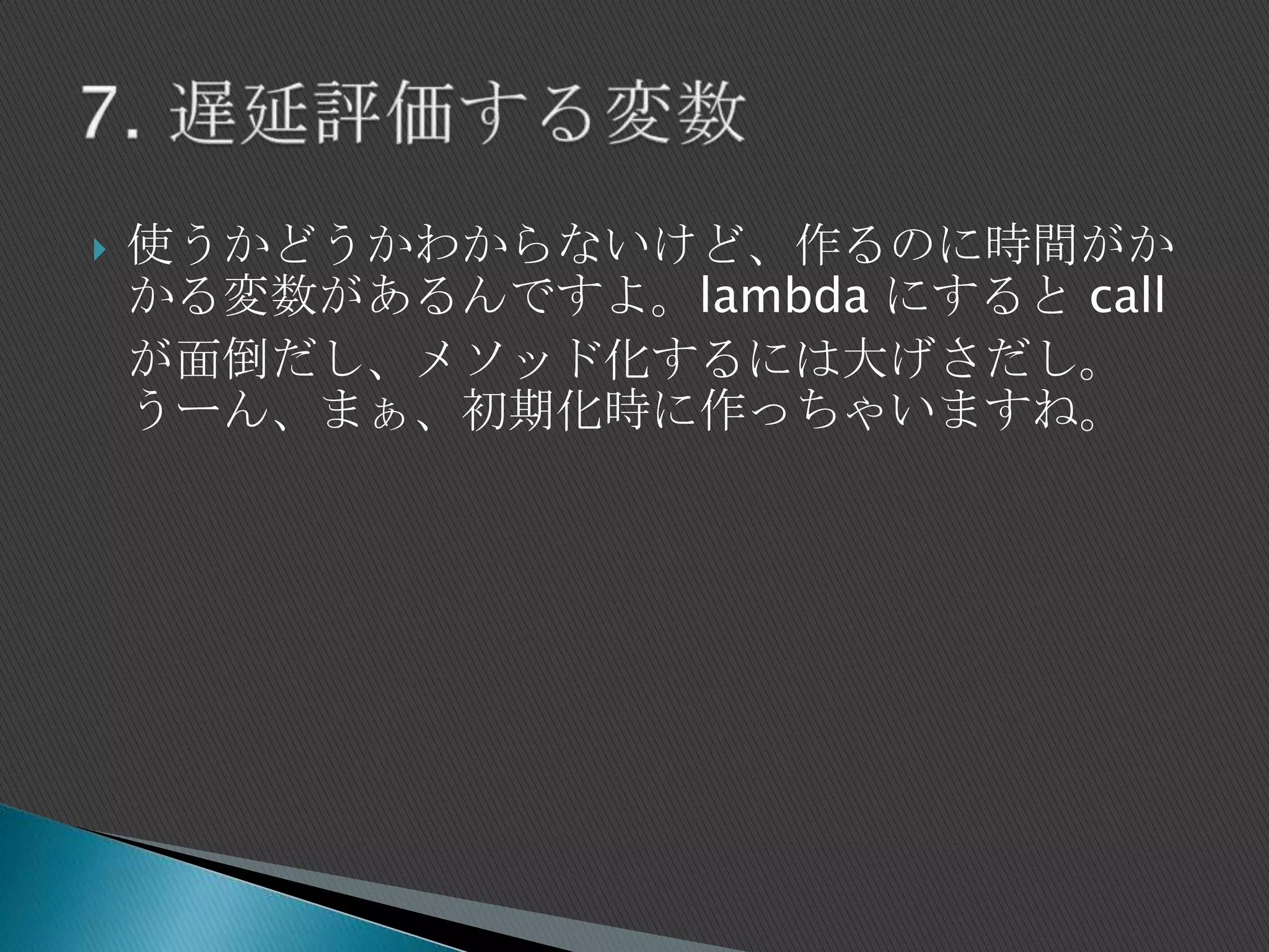  使うかどうかわからないけど、作るのに時間がか
かる変数があるんですよ。lambda にすると call
が面倒だし、メソッド化するには大げさだし。
うーん、まぁ、初期化時に作っちゃいますね。
 