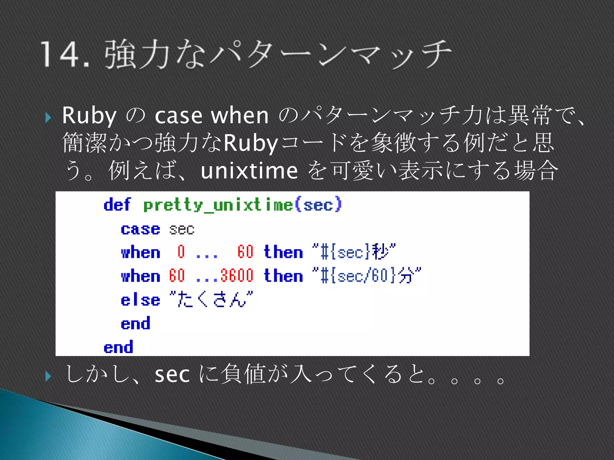  Ruby の case when のパターンマッチ力は異常で、
簡潔かつ強力なRubyコードを象徴する例だと思
う。例えば、unixtime を可愛い表示にする場合
 しかし、sec に負値が入ってくると。。。。
 