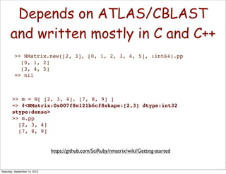 >> NMatrix.new([2, 3], [0, 1, 2, 3, 4, 5], :int64).pp
[0, 1, 2]
[3, 4, 5]
=> nil
>> m = N[ [2, 3, 4], [7, 8, 9] ]
=> #<NMatrix:0x007f8e121b6cf8shape:[2,3] dtype:int32
stype:dense>
>> m.pp
[2, 3, 4]
[7, 8, 9]
Depends on ATLAS/CBLAST
and written mostly in C and C++
https://github.com/SciRuby/nmatrix/wiki/Getting-started
Saturday, September 14, 2013
 
