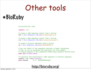 Other tools
•BioRuby
#!/usr/bin/env ruby
 
require 'bio'
 
# create a DNA sequence object from a String
dna = Bio::Sequence::NA.new("atcggtcggctta")
 
# create a RNA sequence object from a String
rna = Bio::Sequence::NA.new("auugccuacauaggc")
 
# create a Protein sequence from a String
aa = Bio::Sequence::AA.new("AGFAVENDSA")
 
# you can check if the sequence contains illegal characters
# that is not an accepted IUB character for that symbol
# (should prepare a Bio::Sequence::AA#illegal_symbols method also)
puts dna.illegal_bases
 
# translate and concatenate a DNA sequence to Protein sequence
newseq = aa + dna.translate
puts newseq # => "AGFAVENDSAIGRL"
http://bioruby.org/
Saturday, September 14, 2013
 