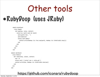 Other tools
•RubyDoop (uses JRuby)
module	
  WordCount
	
  	
  class	
  Reducer
	
  	
  	
  	
  def	
  reduce(key,	
  values,	
  context)
	
  	
  	
  	
  	
  	
  sum	
  =	
  0
	
  	
  	
  	
  	
  	
  values.each	
  {	
  |value|	
  sum	
  +=	
  value.get	
  }
	
  	
  	
  	
  	
  	
  context.write(key,	
  Hadoop::Io::IntWritable.new(sum))
	
  	
  	
  	
  end
	
  	
  end
end
https://github.com/iconara/rubydoop
module	
  WordCount
	
  	
  class	
  Mapper
	
  	
  	
  	
  def	
  map(key,	
  value,	
  context)
	
  	
  	
  	
  	
  	
  value.to_s.split.each	
  do	
  |word|
	
  	
  	
  	
  	
  	
  	
  	
  word.gsub!(/W/,	
  '')
	
  	
  	
  	
  	
  	
  	
  	
  word.downcase!
	
  	
  	
  	
  	
  	
  	
  	
  unless	
  word.empty?
	
  	
  	
  	
  	
  	
  	
  	
  	
  	
  context.write(Hadoop::Io::Text.new(word),	
  Hadoop::Io::IntWritable.new(1))
	
  	
  	
  	
  	
  	
  	
  	
  end
	
  	
  	
  	
  	
  	
  end
	
  	
  	
  	
  end
	
  	
  end
end
Saturday, September 14, 2013
 