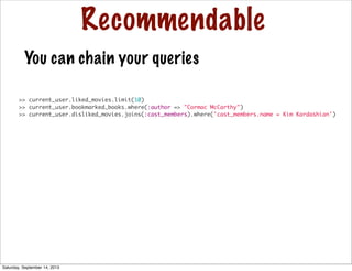Recommendable
>> current_user.liked_movies.limit(10)
>> current_user.bookmarked_books.where(:author => "Cormac McCarthy")
>> current_user.disliked_movies.joins(:cast_members).where('cast_members.name = Kim Kardashian')
You can chain your queries
Saturday, September 14, 2013
 