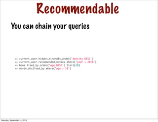 Recommendable
>> current_user.hidden_minerals.order('density DESC')
>> current_user.recommended_movies.where('year < 2010')
>> book.liked_by.order('age DESC').limit(20)
>> movie.disliked_by.where('age > 18')
You can chain your queries
Saturday, September 14, 2013
 