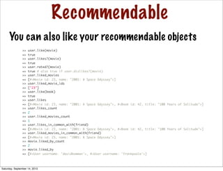 Recommendable
You can also like your recommendable objects
>> user.like(movie)
=> true
>> user.likes?(movie)
=> true
>> user.rated?(movie)
=> true # also true if user.dislikes?(movie)
>> user.liked_movies
=> [#<Movie id: 23, name: "2001: A Space Odyssey">]
>> user.liked_movie_ids
=> ["23"]
>> user.like(book)
=> true
>> user.likes
=> [#<Movie id: 23, name: "2001: A Space Odyssey">, #<Book id: 42, title: "100 Years of Solitude">]
>> user.likes_count
=> 2
>> user.liked_movies_count
=> 1
>> user.likes_in_common_with(friend)
=> [#<Movie id: 23, name: "2001: A Space Odyssey">, #<Book id: 42, title: "100 Years of Solitude">]
>> user.liked_movies_in_common_with(friend)
=> [#<Movie id: 23, name: "2001: A Space Odyssey">]
>> movie.liked_by_count
=> 2
>> movie.liked_by
=> [#<User username: 'davidbowman'>, #<User username: 'frankpoole'>]
Saturday, September 14, 2013
 