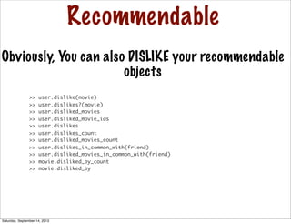 Recommendable
Obviously, You can also DISLIKE your recommendable
objects
>> user.dislike(movie)
>> user.dislikes?(movie)
>> user.disliked_movies
>> user.disliked_movie_ids
>> user.dislikes
>> user.dislikes_count
>> user.disliked_movies_count
>> user.dislikes_in_common_with(friend)
>> user.disliked_movies_in_common_with(friend)
>> movie.disliked_by_count
>> movie.disliked_by
Saturday, September 14, 2013
 