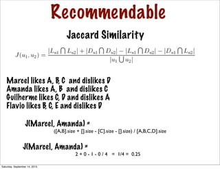 Recommendable
Jaccard Similarity
Marcel likes A, B, C and dislikes D
Amanda likes A, B and dislikes C
Guilherme likes C, D and dislikes A
Flavio likes B, C, E and dislikes D
J(Marcel, Amanda) =
([A,B].size + [].size - [C].size - [].size) / [A,B,C,D].size
J(Marcel, Amanda) =
2 + 0 - 1 - 0 / 4 = 1/4 = 0.25
Saturday, September 14, 2013
 