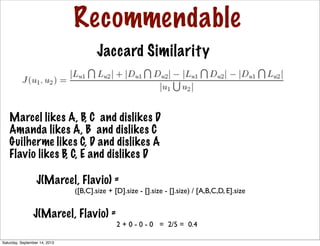 Recommendable
Jaccard Similarity
Marcel likes A, B, C and dislikes D
Amanda likes A, B and dislikes C
Guilherme likes C, D and dislikes A
Flavio likes B, C, E and dislikes D
J(Marcel, Flavio) =
([B,C].size + [D].size - [].size - [].size) / [A,B,C,D, E].size
J(Marcel, Flavio) =
2 + 0 - 0 - 0 = 2/5 = 0.4
Saturday, September 14, 2013
 