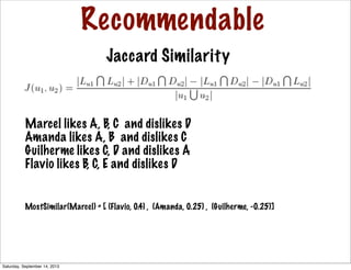Recommendable
Jaccard Similarity
MostSimilar(Marcel) = [ (Flavio, 0.4) , (Amanda, 0.25) , (Guilherme, -0.25)]
Marcel likes A, B, C and dislikes D
Amanda likes A, B and dislikes C
Guilherme likes C, D and dislikes A
Flavio likes B, C, E and dislikes D
Saturday, September 14, 2013
 