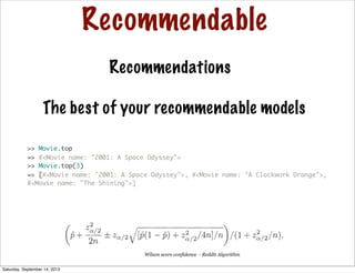 Recommendable
Recommendations
>> Movie.top
=> #<Movie name: "2001: A Space Odyssey">
>> Movie.top(3)
=> [#<Movie name: "2001: A Space Odyssey">, #<Movie name: "A Clockwork Orange">,
#<Movie name: "The Shining">]
The best of your recommendable models
Wilson score confidence - Reddit Algorithm
Saturday, September 14, 2013
 