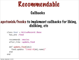 Recommendable
Callbacks
class User < ActiveRecord::Base
has_one :feed
recommends :movies
after_like :update_feed
def update_feed(obj)
feed.update "liked #{obj.name}"
end
end
apotonick/hooks to implement callbacks for liking,
disliking, etc
Saturday, September 14, 2013
 