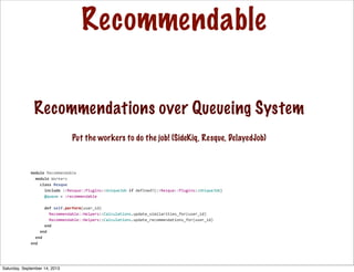 Recommendable
module	
  Recommendable
	
  	
  module	
  Workers
	
  	
  	
  	
  class	
  Resque
	
  	
  	
  	
  	
  	
  include	
  ::Resque::Plugins::UniqueJob	
  if	
  defined?(::Resque::Plugins::UniqueJob)
	
  	
  	
  	
  	
  	
  @queue	
  =	
  :recommendable
	
  	
  	
  	
  	
  	
  def	
  self.perform(user_id)
	
  	
  	
  	
  	
  	
  	
  	
  Recommendable::Helpers::Calculations.update_similarities_for(user_id)
	
  	
  	
  	
  	
  	
  	
  	
  Recommendable::Helpers::Calculations.update_recommendations_for(user_id)
	
  	
  	
  	
  	
  	
  end
	
  	
  	
  	
  end
	
  	
  end
end
Recommendations over Queueing System
Put the workers to do the job! (SideKiq, Resque, DelayedJob)
Saturday, September 14, 2013
 