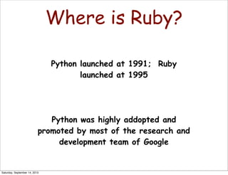 Where is Ruby?
Python launched at 1991; Ruby
launched at 1995
Python was highly addopted and
promoted by most of the research and
development team of Google
Saturday, September 14, 2013
 