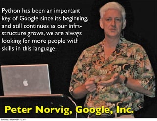 Where is Ruby?
Python lançado em 1991; Ruby lançado em 1995
Python foi altamente popularizado com a adoção oficial de
boa parte do time de pesquisa do Google
Python has been an important
key of Google since its beginning,
and still continues as our infra-
structure grows, we are always
looking for more people with
skills in this language.
Peter Norvig, Google, Inc.
Saturday, September 14, 2013
 