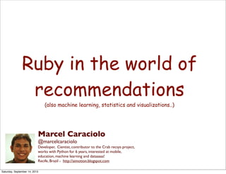 Ruby in the world of
recommendations
(also machine learning, statistics and visualizations..)
Marcel Caraciolo
@marcelcaraciolo
Developer, Cientist, contributor to the Crab recsys project,
works with Python for 6 years, interested at mobile,
education, machine learning and dataaaaa!
Recife, Brazil - http://aimotion.blogspot.com
Saturday, September 14, 2013
 