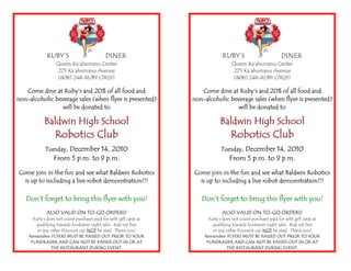 RUBY’S DINER
Queen Ka’ahumanu Center
275 Ka’ahumanu Avenue
(808) 248-RUBY (7829)
Come dine at Ruby’s and 20% of all food and
non-alcoholic beverage sales (when flyer is presented)
will be donated to
Baldwin High School
Robotics Club
Tuesday, December 14, 2010
From 5 p.m. to 9 p.m.
Come join in the fun and see what Baldwin Robotics
is up to including a live robot demonstration!!!
Don’t forget to bring this flyer with you!
ALSO VALID ON TO-GO ORDERS!
Ruby’s does not count purchases paid for with gift cards as
qualifying towards fundraiser night sales. Kids eat free
or any other Discount can NOT be used. Thank you!
Remember: FLYERS MUST BE PASSED OUT PRIOR TO YOUR
FUNDRAISER AND CAN NOT BE PASSED OUT IN OR AT
THE RESTAURANT DURING EVENT.
RUBY’S DINER
Queen Ka’ahumanu Center
275 Ka’ahumanu Avenue
(808) 248-RUBY (7829)
Come dine at Ruby’s and 20% of all food and
non-alcoholic beverage sales (when flyer is presented)
will be donated to
Baldwin High School
Robotics Club
Tuesday, December 14, 2010
From 5 p.m. to 9 p.m.
Come join in the fun and see what Baldwin Robotics
is up to including a live robot demonstration!!!
Don’t forget to bring this flyer with you!
ALSO VALID ON TO-GO ORDERS!
Ruby’s does not count purchases paid for with gift cards as
qualifying towards fundraiser night sales. Kids eat free
or any other Discount can NOT be used. Thank you!
Remember: FLYERS MUST BE PASSED OUT PRIOR TO YOUR
FUNDRAISER AND CAN NOT BE PASSED OUT IN OR AT
THE RESTAURANT DURING EVENT.
 