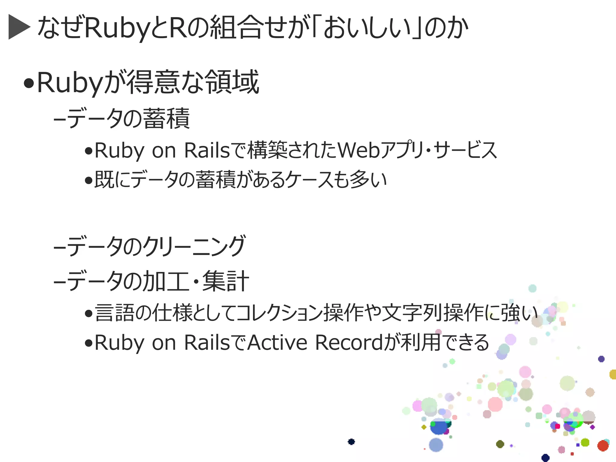 なぜRubyとRの組合せが「おいしい」のか
•Rubyが得意な領域
–データの蓄積
•Ruby on Railsで構築されたWebアプリ・サービス
•既にデータの蓄積があるケースも多い
–データのクリーニング
–データの加工・集計
•言語の仕様としてコレクション操作や文字列操作に強い
•Ruby on RailsでActive Recordが利用できる
 