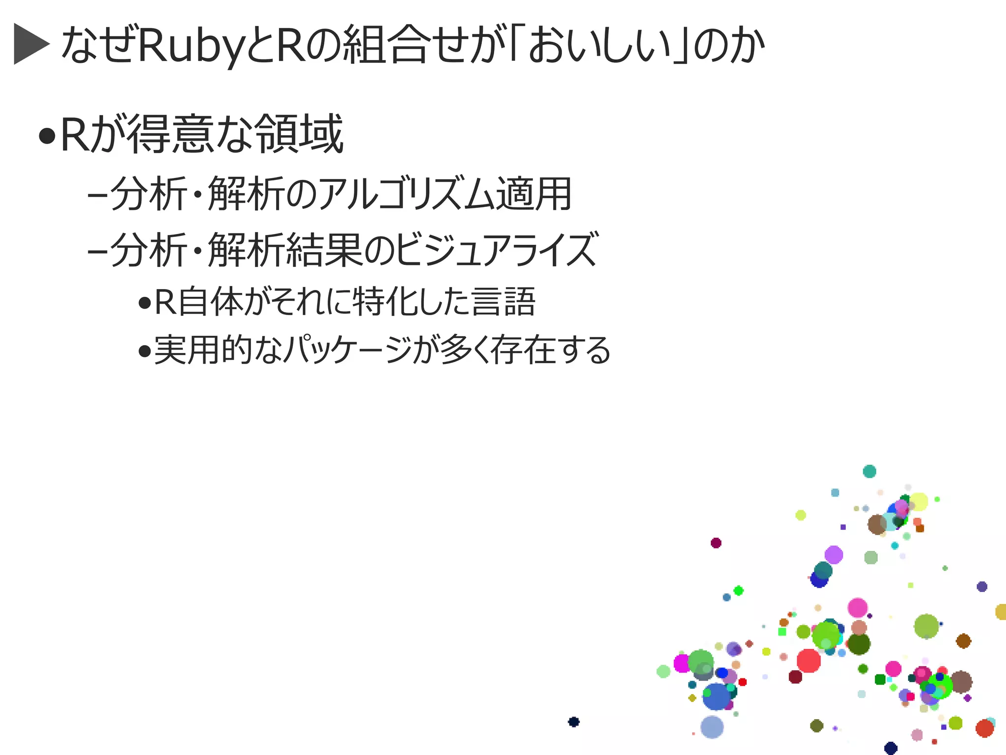 なぜRubyとRの組合せが「おいしい」のか
•Rが得意な領域
–分析・解析のアルゴリズム適用
–分析・解析結果のビジュアライズ
•R自体がそれに特化した言語
•実用的なパッケージが多く存在する
 