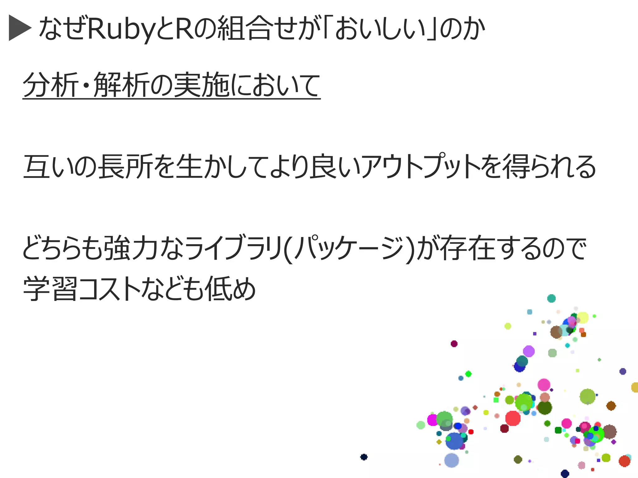 なぜRubyとRの組合せが「おいしい」のか
分析・解析の実施において
互いの長所を生かしてより良いアウトプットを得られる
どちらも強力なライブラリ(パッケージ)が存在するので
学習コストなども低め
 