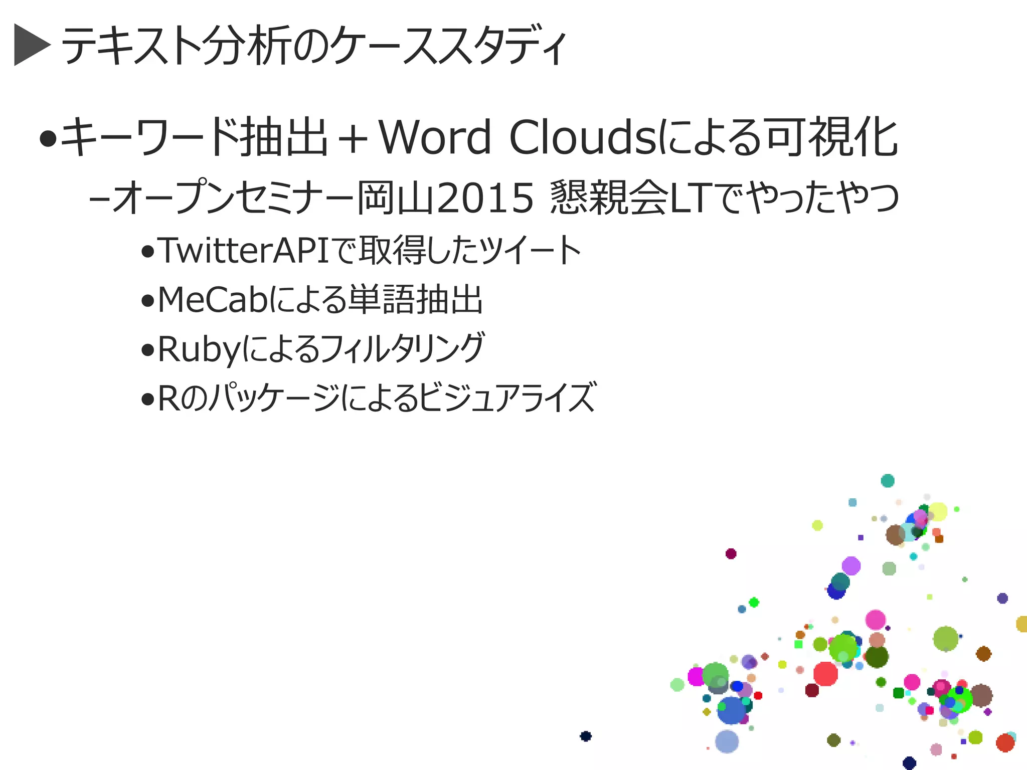 テキスト分析のケーススタディ
•キーワード抽出＋Word Cloudsによる可視化
–オープンセミナー岡山2015 懇親会LTでやったやつ
•TwitterAPIで取得したツイート
•MeCabによる単語抽出
•Rubyによるフィルタリング
•Rのパッケージによるビジュアライズ
 