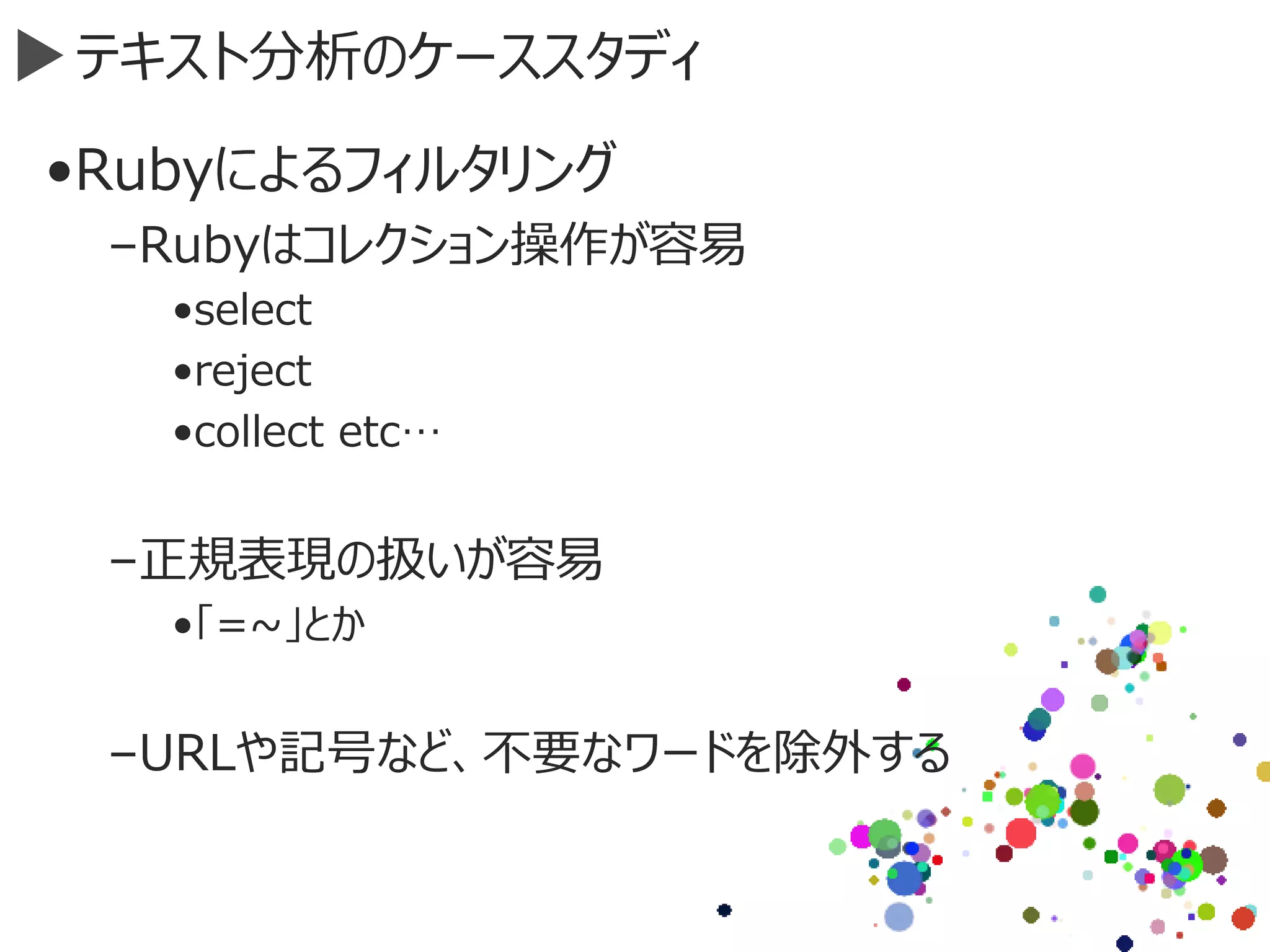テキスト分析のケーススタディ
•Rubyによるフィルタリング
–Rubyはコレクション操作が容易
•select
•reject
•collect etc…
–正規表現の扱いが容易
•「=~」とか
–URLや記号など、不要なワードを除外する
 