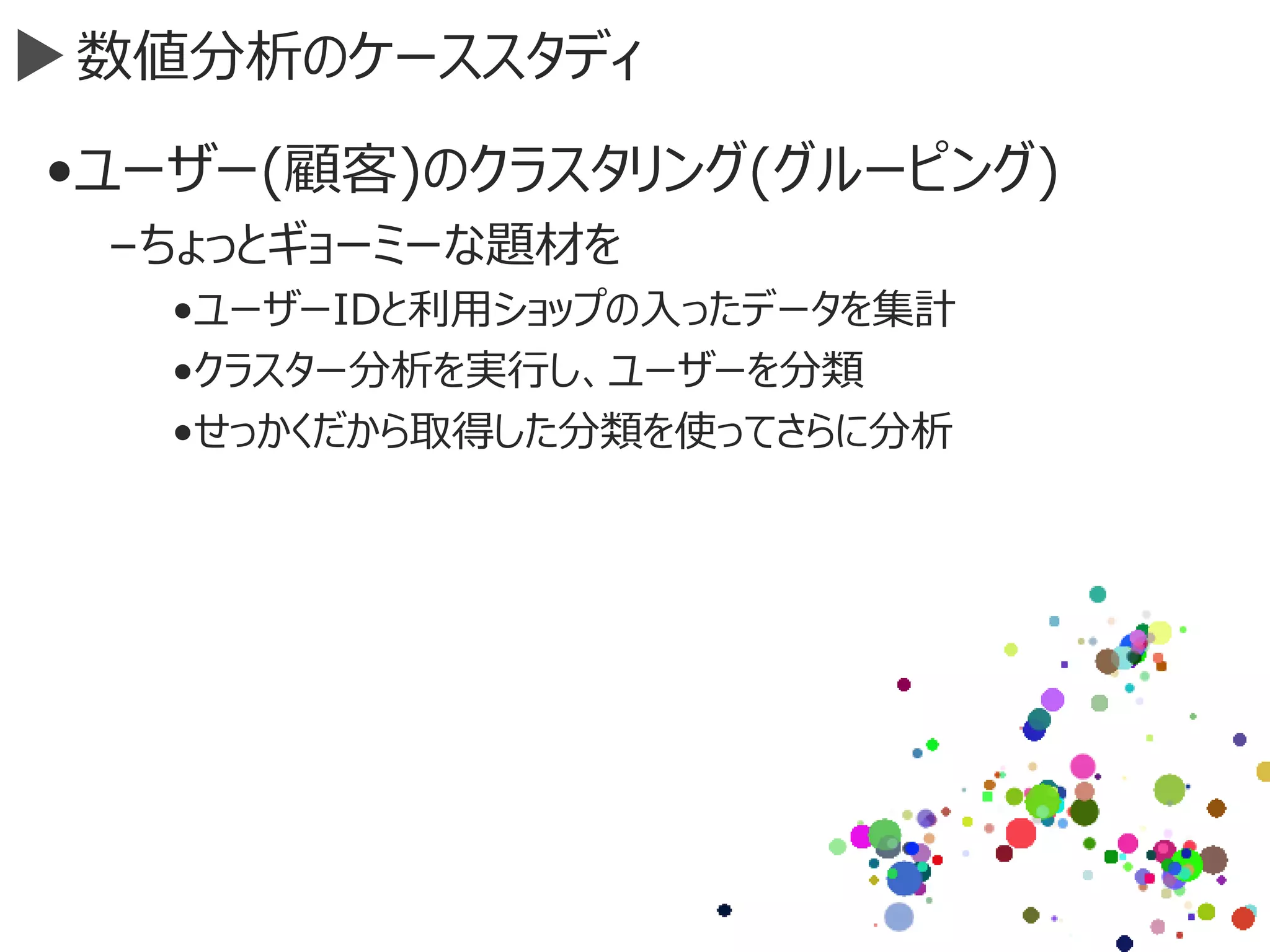 数値分析のケーススタディ
•ユーザー(顧客)のクラスタリング(グルーピング)
–ちょっとギョーミーな題材を
•ユーザーIDと利用ショップの入ったデータを集計
•クラスター分析を実行し、ユーザーを分類
•せっかくだから取得した分類を使ってさらに分析
 